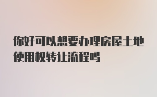 你好可以想要办理房屋土地使用权转让流程吗