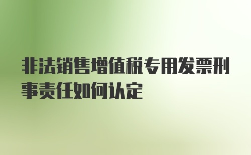 非法销售增值税专用发票刑事责任如何认定