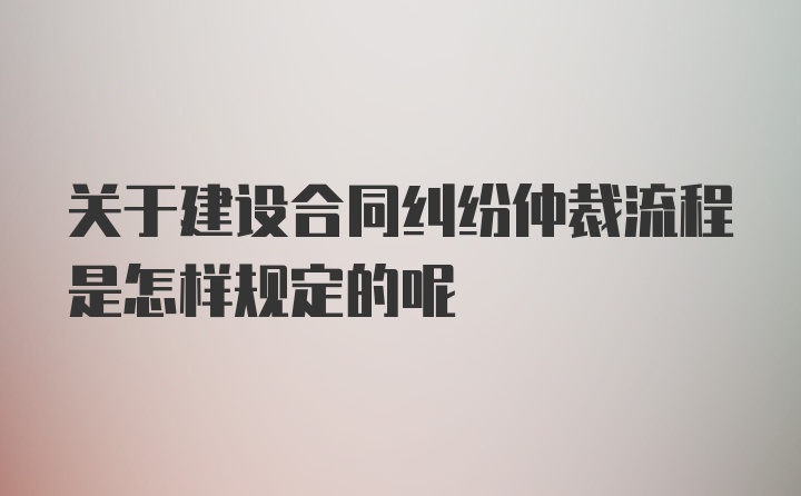 关于建设合同纠纷仲裁流程是怎样规定的呢