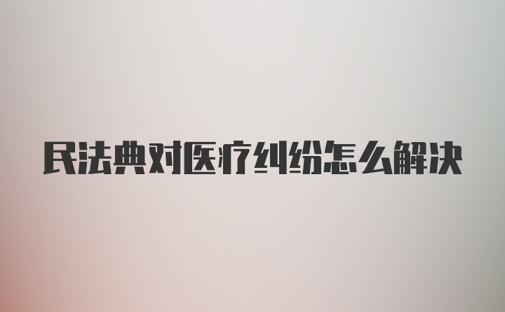 民法典对医疗纠纷怎么解决