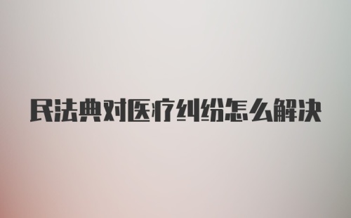 民法典对医疗纠纷怎么解决