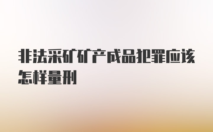 非法采矿矿产成品犯罪应该怎样量刑