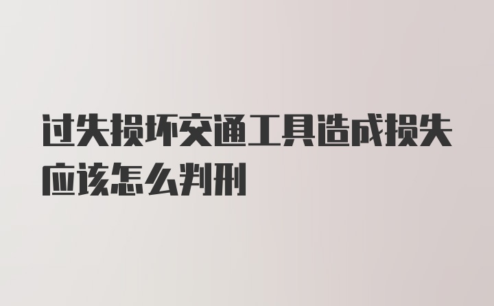 过失损坏交通工具造成损失应该怎么判刑