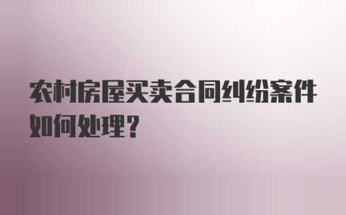 农村房屋买卖合同纠纷案件如何处理？