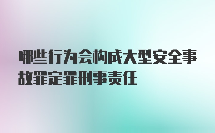 哪些行为会构成大型安全事故罪定罪刑事责任