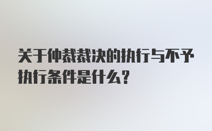 关于仲裁裁决的执行与不予执行条件是什么？