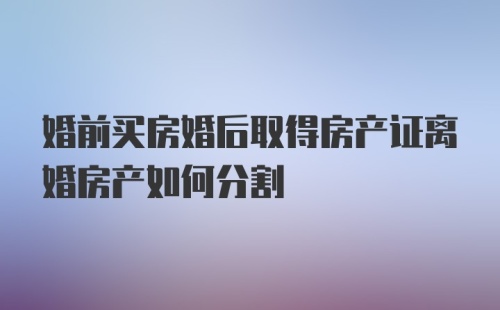 婚前买房婚后取得房产证离婚房产如何分割