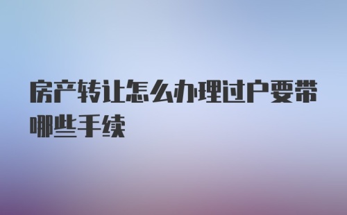 房产转让怎么办理过户要带哪些手续