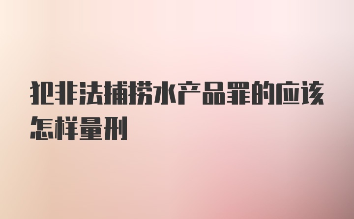 犯非法捕捞水产品罪的应该怎样量刑