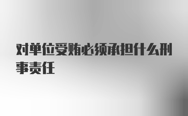 对单位受贿必须承担什么刑事责任