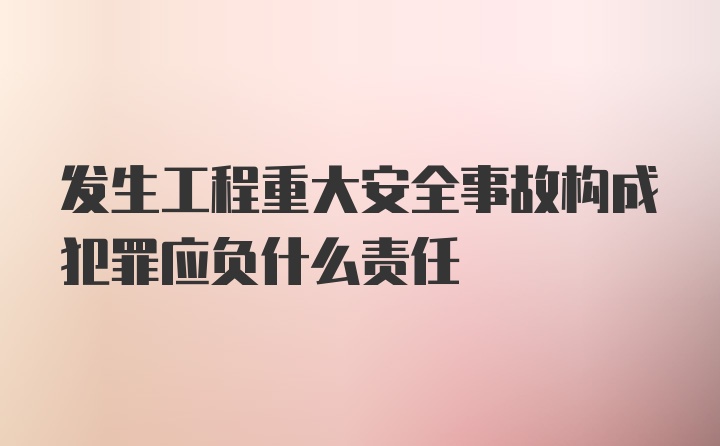 发生工程重大安全事故构成犯罪应负什么责任