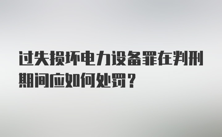 过失损坏电力设备罪在判刑期间应如何处罚？