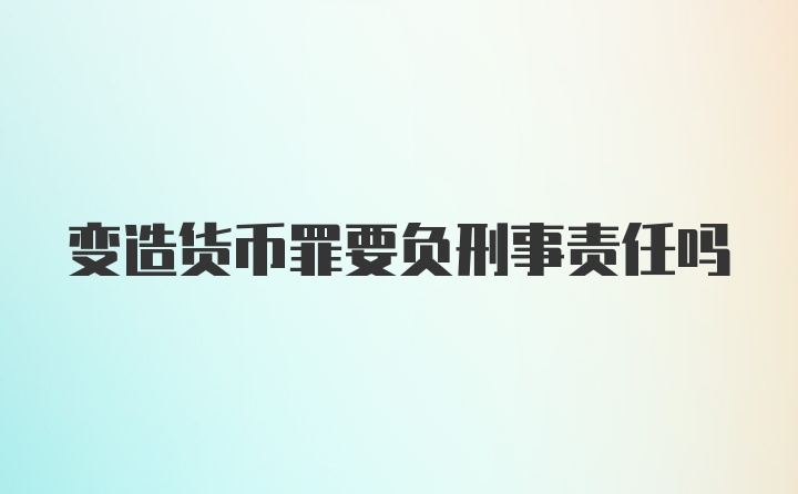 变造货币罪要负刑事责任吗