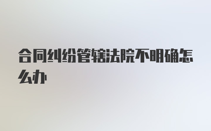 合同纠纷管辖法院不明确怎么办