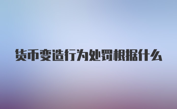 货币变造行为处罚根据什么