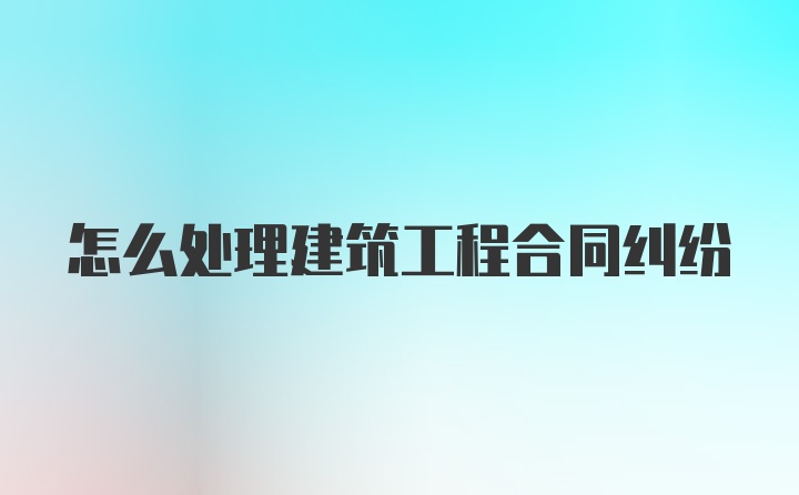 怎么处理建筑工程合同纠纷