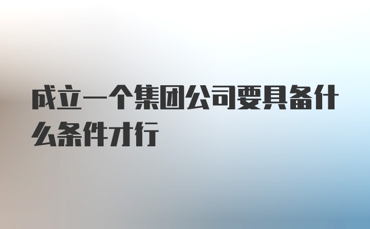 成立一个集团公司要具备什么条件才行