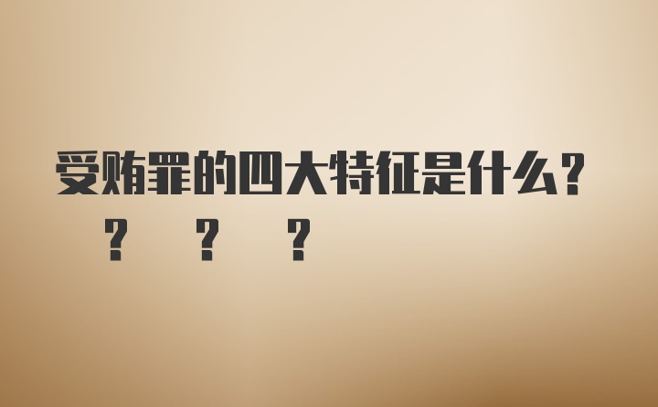 受贿罪的四大特征是什么? ? ? ?