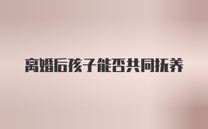 离婚后孩子能否共同抚养