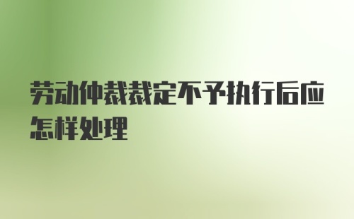 劳动仲裁裁定不予执行后应怎样处理