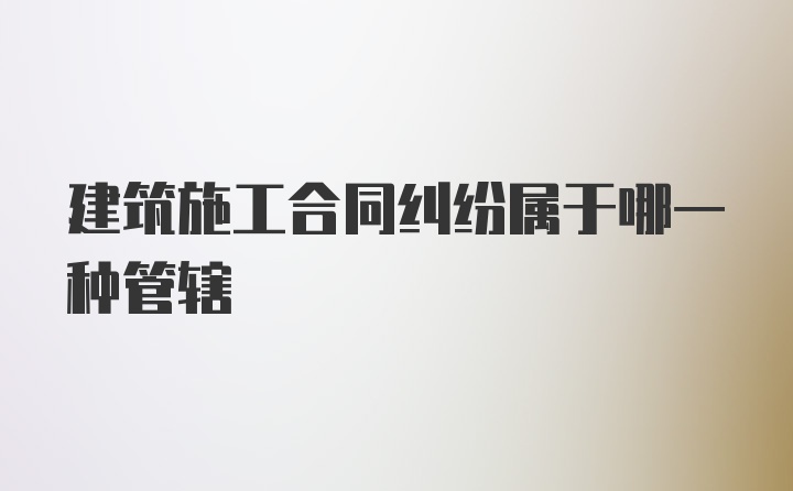 建筑施工合同纠纷属于哪一种管辖