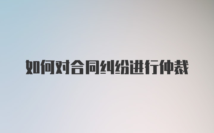 如何对合同纠纷进行仲裁