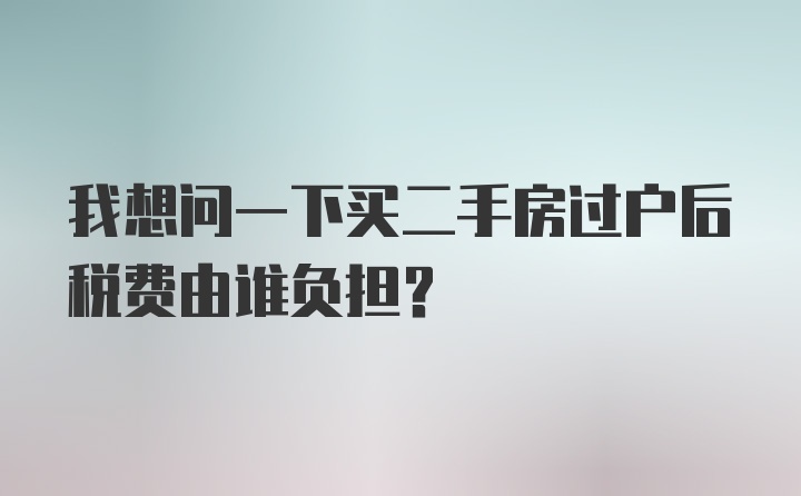 我想问一下买二手房过户后税费由谁负担？