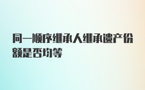 同一顺序继承人继承遗产份额是否均等