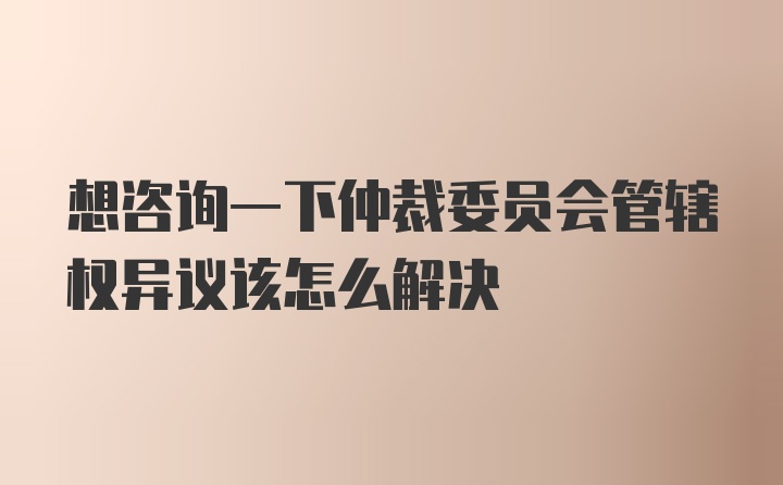 想咨询一下仲裁委员会管辖权异议该怎么解决