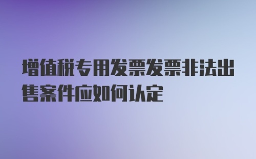 增值税专用发票发票非法出售案件应如何认定