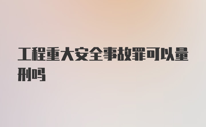 工程重大安全事故罪可以量刑吗