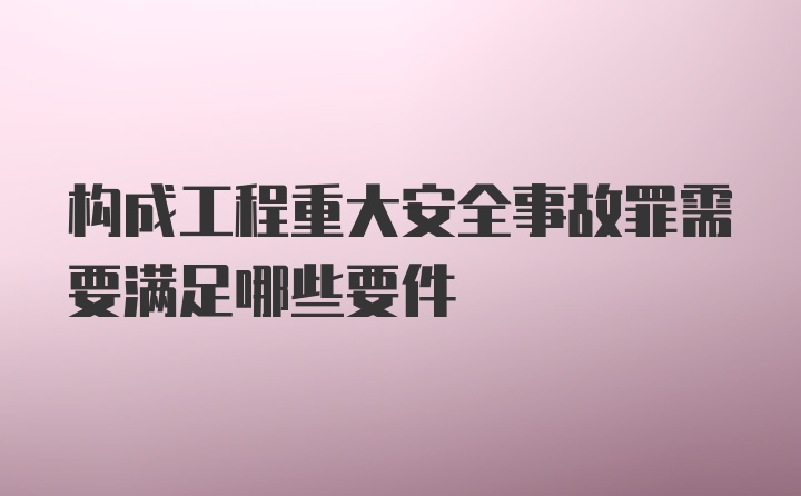 构成工程重大安全事故罪需要满足哪些要件