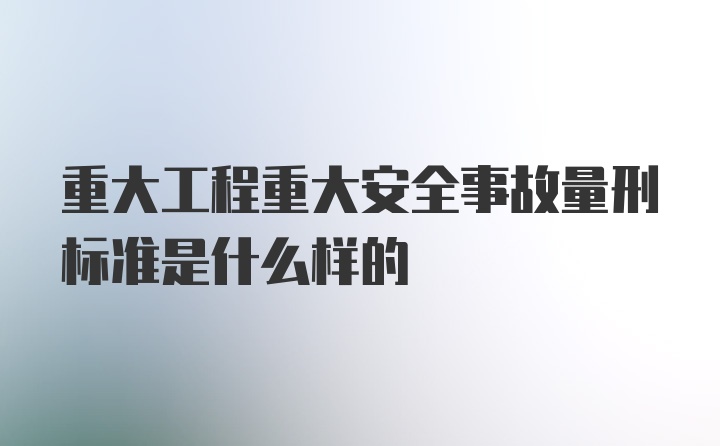 重大工程重大安全事故量刑标准是什么样的