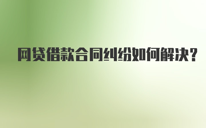 网贷借款合同纠纷如何解决？