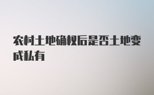 农村土地确权后是否土地变成私有