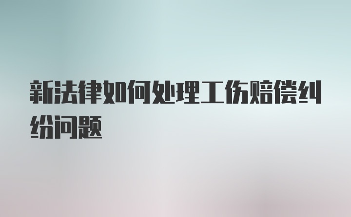 新法律如何处理工伤赔偿纠纷问题