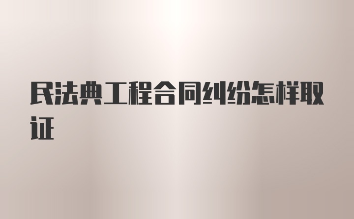 民法典工程合同纠纷怎样取证