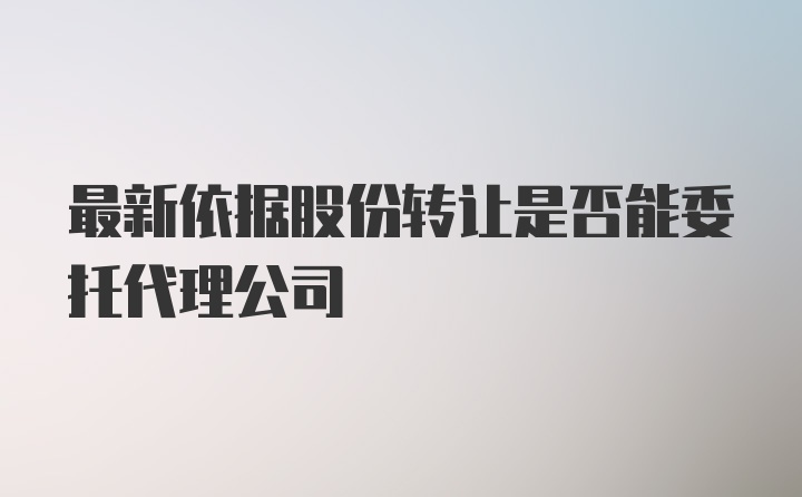 最新依据股份转让是否能委托代理公司