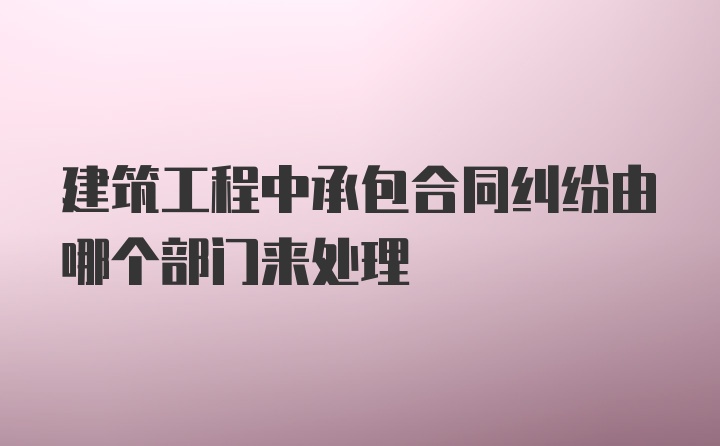 建筑工程中承包合同纠纷由哪个部门来处理