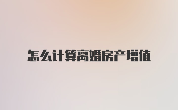 怎么计算离婚房产增值