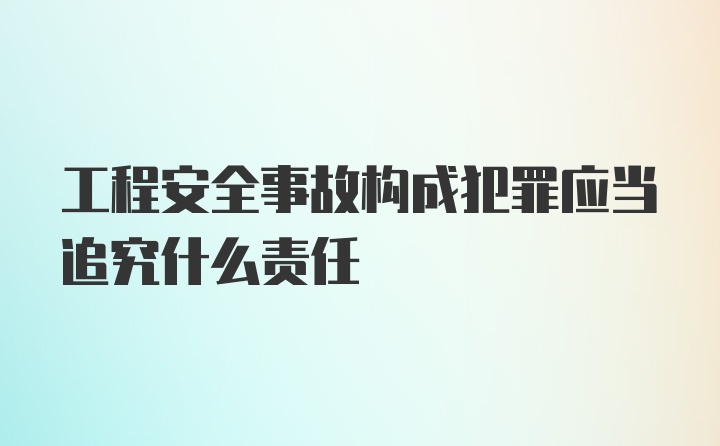 工程安全事故构成犯罪应当追究什么责任