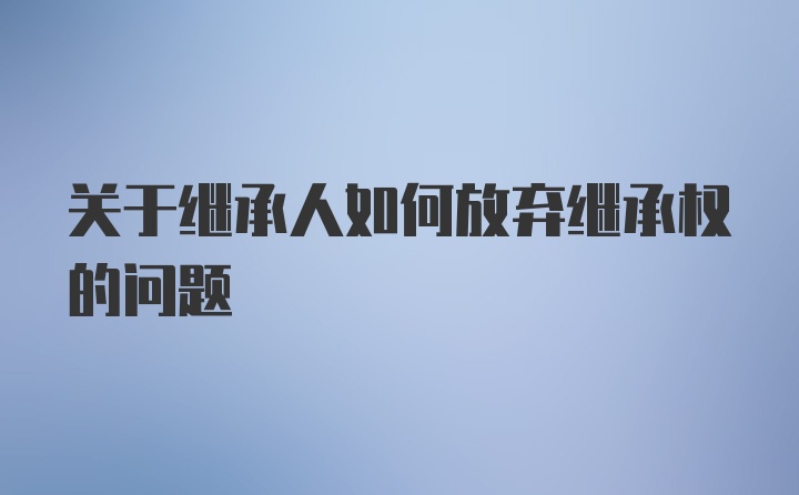 关于继承人如何放弃继承权的问题