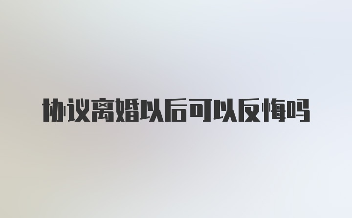 协议离婚以后可以反悔吗