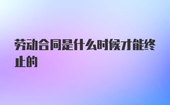 劳动合同是什么时候才能终止的