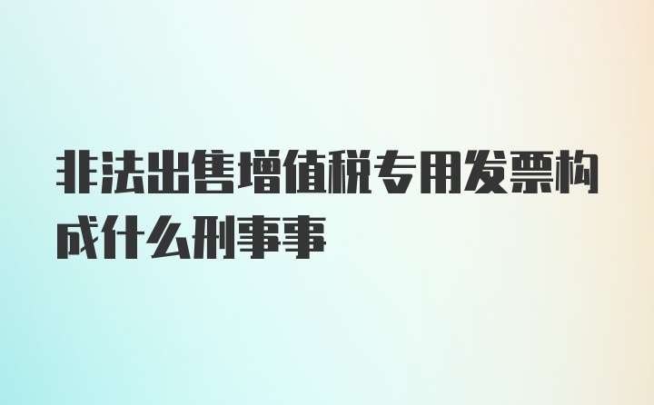 非法出售增值税专用发票构成什么刑事事