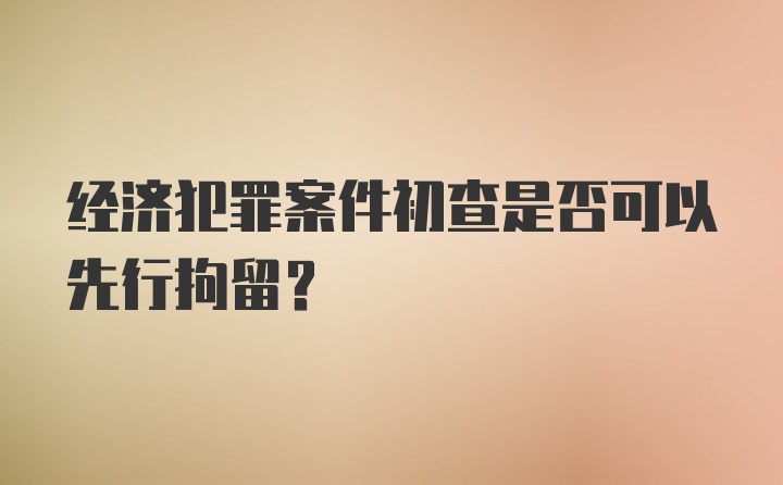 经济犯罪案件初查是否可以先行拘留？