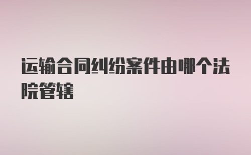 运输合同纠纷案件由哪个法院管辖