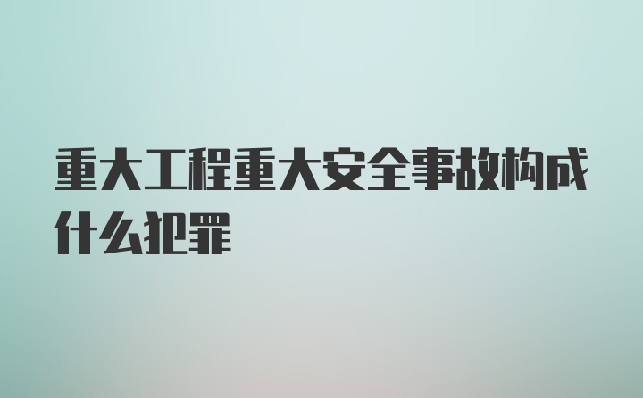 重大工程重大安全事故构成什么犯罪