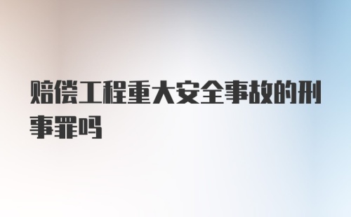 赔偿工程重大安全事故的刑事罪吗