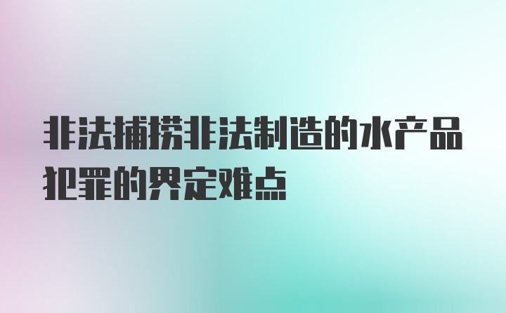 非法捕捞非法制造的水产品犯罪的界定难点